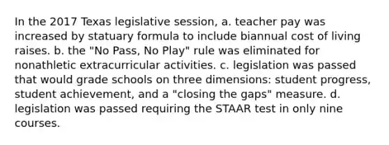 In the 2017 Texas legislative session, a. teacher pay was increased by statuary formula to include biannual cost of living raises. b. the "No Pass, No Play" rule was eliminated for nonathletic extracurricular activities. c. legislation was passed that would grade schools on three dimensions: student progress, student achievement, and a "closing the gaps" measure. d. legislation was passed requiring the STAAR test in only nine courses.