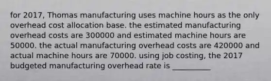 for 2017, Thomas manufacturing uses machine hours as the only overhead cost allocation base. the estimated manufacturing overhead costs are 300000 and estimated machine hours are 50000. the actual manufacturing overhead costs are 420000 and actual machine hours are 70000. using job costing, the 2017 budgeted manufacturing overhead rate is __________