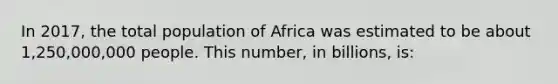 In 2017, the total population of Africa was estimated to be about 1,250,000,000 people. This number, in billions, is: