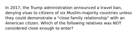 In 2017, the Trump administration announced a travel ban, denying visas to citizens of six Muslim-majority countries unless they could demonstrate a "close family relationship" with an American citizen. Which of the following relatives was NOT considered close enough to enter?