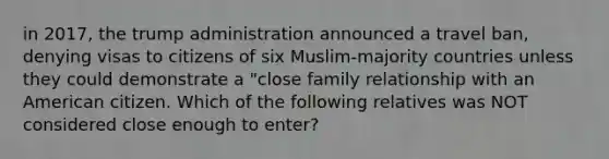 in 2017, the trump administration announced a travel ban, denying visas to citizens of six Muslim-majority countries unless they could demonstrate a "close family relationship with an American citizen. Which of the following relatives was NOT considered close enough to enter?