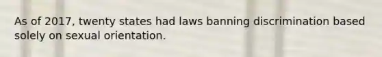 As of 2017, twenty states had laws banning discrimination based solely on sexual orientation.