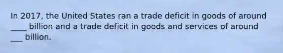 In 2017, the United States ran a trade deficit in goods of around ____ billion and a trade deficit in goods and services of around ___ billion.