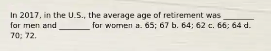 In 2017, in the U.S., the average age of retirement was ________ for men and ________ for women a. 65; 67 b. 64; 62 c. 66; 64 d. 70; 72.