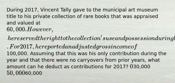 During 2017, Vincent Tally gave to the municipal art museum title to his private collection of rare books that was appraised and valued at 60,000. However, he reserved the right to the collection's use and possession during his lifetime. For 2017, he reported an adjusted gross income of100,000. Assuming that this was his only contribution during the year and that there were no carryovers from prior years, what amount can he deduct as contributions for 2017? 030,000 50,00060,000