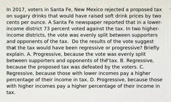 In​ 2017, voters in Santa​ Fe, New Mexico rejected a proposed tax on sugary drinks that would have raised soft drink prices by two cents per ounce. A Santa Fe newspaper reported that in a​ lower-income district 73 percent voted against the tax. In two​ higher-income districts, the vote was evenly split between supporters and opponents of the tax. ​ Do the results of the vote suggest that the tax would have been regressive or​ progressive? Briefly explain. A. ​Progressive, because the vote was evenly split between supporters and opponents of the tax. B. Regressive, because the proposed tax was defeated by the voters. C. Regressive, because those with lower incomes pay a higher percentage of their income in tax. D. ​Progressive, because those with higher incomes pay a higher percentage of their income in tax.