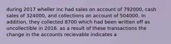 during 2017 wheller inc had sales on account of 792000, cash sales of 324000, and collections on account of 504000. in addition, they collected 8700 which had been written off as uncollectible in 2016. as a result of these transactions the change in the accounts recievable indicates a