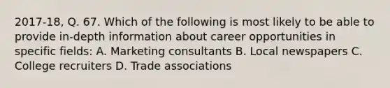 2017-18, Q. 67. Which of the following is most likely to be able to provide in-depth information about career opportunities in specific fields: A. Marketing consultants B. Local newspapers C. College recruiters D. Trade associations