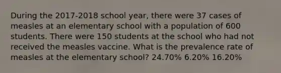 During the 2017-2018 school year, there were 37 cases of measles at an elementary school with a population of 600 students. There were 150 students at the school who had not received the measles vaccine. What is the prevalence rate of measles at the elementary school? 24.70% 6.20% 16.20%