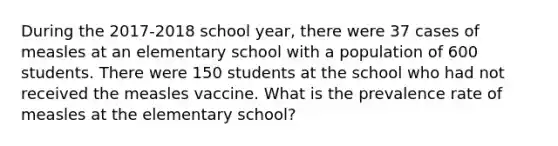 During the 2017-2018 school year, there were 37 cases of measles at an elementary school with a population of 600 students. There were 150 students at the school who had not received the measles vaccine. What is the prevalence rate of measles at the elementary school?