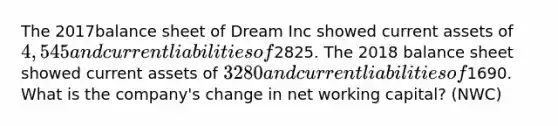 The 2017balance sheet of Dream Inc showed current assets of 4,545 and current liabilities of2825. The 2018 balance sheet showed current assets of 3280 and current liabilities of1690. What is the company's change in net working capital? (NWC)