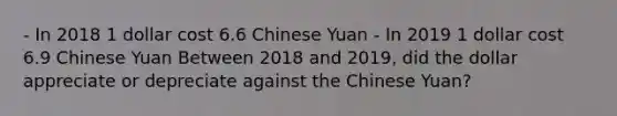 - In 2018 1 dollar cost 6.6 Chinese Yuan - In 2019 1 dollar cost 6.9 Chinese Yuan Between 2018 and 2019, did the dollar appreciate or depreciate against the Chinese Yuan?