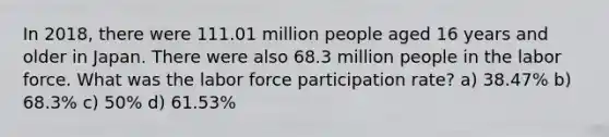 In 2018, there were 111.01 million people aged 16 years and older in Japan. There were also 68.3 million people in the labor force. What was the labor force participation rate? a) 38.47% b) 68.3% c) 50% d) 61.53%