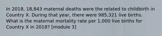 In 2018, 18,843 maternal deaths were the related to childbirth in Country X. During that year, there were 985,321 live births. What is the maternal mortality rate per 1,000 live births for Country X in 2018? [module 3]