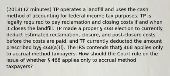 (2018) (2 minutes) TP operates a landfill and uses the cash method of accounting for federal income tax purposes. TP is legally required to pay reclamation and closing costs if and when it closes the landfill. TP made a proper § 468 election to currently deduct estimated reclamation, closure, and post-closure costs before the costs are paid, and TP currently deducted the amount prescribed by§ 468(a)(l). The IRS contends that§ 468 applies only to accrual method taxpayers. How should the Court rule on the issue of whether § 468 applies only to accrual method taxpayers?