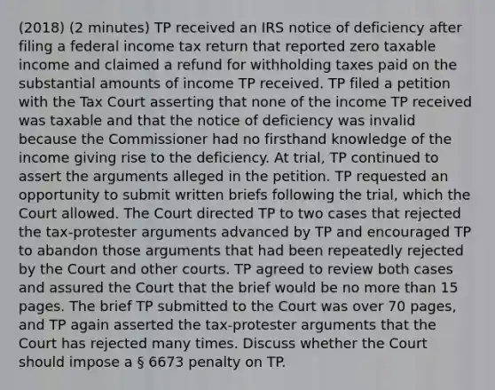 (2018) (2 minutes) TP received an IRS notice of deficiency after filing a federal income tax return that reported zero taxable income and claimed a refund for withholding taxes paid on the substantial amounts of income TP received. TP filed a petition with the Tax Court asserting that none of the income TP received was taxable and that the notice of deficiency was invalid because the Commissioner had no firsthand knowledge of the income giving rise to the deficiency. At trial, TP continued to assert the arguments alleged in the petition. TP requested an opportunity to submit written briefs following the trial, which the Court allowed. The Court directed TP to two cases that rejected the tax-protester arguments advanced by TP and encouraged TP to abandon those arguments that had been repeatedly rejected by the Court and other courts. TP agreed to review both cases and assured the Court that the brief would be no more than 15 pages. The brief TP submitted to the Court was over 70 pages, and TP again asserted the tax-protester arguments that the Court has rejected many times. Discuss whether the Court should impose a § 6673 penalty on TP.