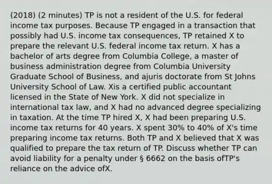 (2018) (2 minutes) TP is not a resident of the U.S. for federal income tax purposes. Because TP engaged in a transaction that possibly had U.S. income tax consequences, TP retained X to prepare the relevant U.S. federal income tax return. X has a bachelor of arts degree from Columbia College, a master of business administration degree from Columbia University Graduate School of Business, and ajuris doctorate from St Johns University School of Law. Xis a certified public accountant licensed in the State of New York. X did not specialize in international tax law, and X had no advanced degree specializing in taxation. At the time TP hired X, X had been preparing U.S. income tax returns for 40 years. X spent 30% to 40% of X's time preparing income tax returns. Both TP and X believed that X was qualified to prepare the tax return of TP. Discuss whether TP can avoid liability for a penalty under § 6662 on the basis ofTP's reliance on the advice ofX.