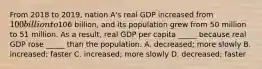 From 2018 to 2019, nation A's real GDP increased from 100 billion to106 billion, and its population grew from 50 million to 51 million. As a result, real GDP per capita _____ because real GDP rose _____ than the population. A. decreased; more slowly B. increased; faster C. increased; more slowly D. decreased; faster