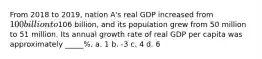 From 2018 to 2019, nation A's real GDP increased from 100 billion to106 billion, and its population grew from 50 million to 51 million. Its annual growth rate of real GDP per capita was approximately _____%. a. 1 b. -3 c. 4 d. 6