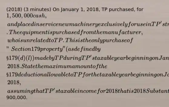 (2018) (3 minutes) On January 1, 2018, TP purchased, for 1,500,000 cash, and placed in service new machinery exclusively for use in TP's trade or business activity. The equipment is purchased from the manufacturer, who is unrelated to TP. This is the only purchase of "Section 179 property'' (as defined by§ 179(d)(l)) made by TP during TP's taxable year beginning on January 1, 2018. State the maximum amount of the§ 179 deduction allowable to TP for the taxable year beginning on January 1, 2018, assuming that TP's taxable income for 2018 that is 2018 Substantive Questions Page 3 of 7 derived from the active conduct by TP of any trade or business during 2018 is900,000.