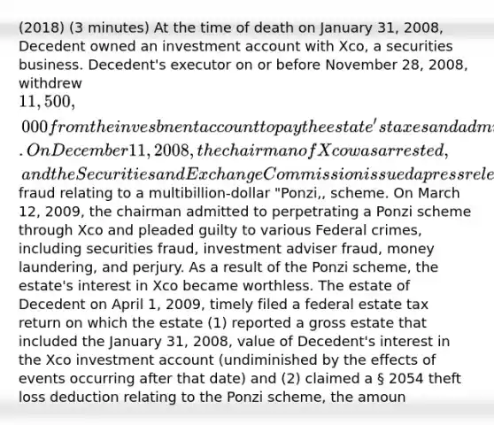 (2018) (3 minutes) At the time of death on January 31, 2008, Decedent owned an investment account with Xco, a securities business. Decedent's executor on or before November 28, 2008, withdrew 11,500,000 from the invesbnent account to pay the estate's taxes and administrative expenses. On December 11, 2008, the chairman of Xco was arrested, and the Securities and Exchange Commission issued a press release to alert the public that it had charged the chairman with securitie fraud relating to a multibillion-dollar "Ponzi,, scheme. On March 12, 2009, the chairman admitted to perpetrating a Ponzi scheme through Xco and pleaded guilty to various Federal crimes, including securities fraud, investment adviser fraud, money laundering, and perjury. As a result of the Ponzi scheme, the estate's interest in Xco became worthless. The estate of Decedent on April 1, 2009, timely filed a federal estate tax return on which the estate (1) reported a gross estate that included the January 31, 2008, value of Decedent's interest in the Xco investment account (undiminished by the effects of events occurring after that date) and (2) claimed a § 2054 theft loss deduction relating to the Ponzi scheme, the amoun