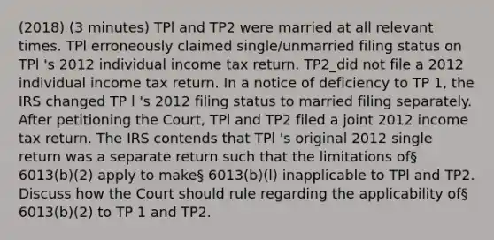 (2018) (3 minutes) TPl and TP2 were married at all relevant times. TPl erroneously claimed single/unmarried filing status on TPl 's 2012 individual income tax return. TP2_did not file a 2012 individual income tax return. In a notice of deficiency to TP 1, the IRS changed TP l 's 2012 filing status to married filing separately. After petitioning the Court, TPl and TP2 filed a joint 2012 income tax return. The IRS contends that TPl 's original 2012 single return was a separate return such that the limitations of§ 6013(b)(2) apply to make§ 6013(b)(l) inapplicable to TPl and TP2. Discuss how the Court should rule regarding the applicability of§ 6013(b)(2) to TP 1 and TP2.