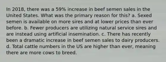 In 2018, there was a 59% increase in beef semen sales in the United States. What was the primary reason for this? a. Sexed semen is available on more sires and at lower prices than ever before. b. Fewer producers are utilizing natural service sires and are instead using artificial insemination. c. There has recently been a dramatic increase in beef semen sales to dairy producers. d. Total cattle numbers in the US are higher than ever, meaning there are more cows to breed.