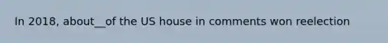 In 2018, about__of the US house in comments won reelection