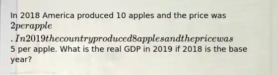 In 2018 America produced 10 apples and the price was 2 per apple. In 2019 the country produced 8 apples and the price was5 per apple. What is the real GDP in 2019 if 2018 is the base year?