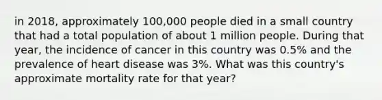 in 2018, approximately 100,000 people died in a small country that had a total population of about 1 million people. During that year, the incidence of cancer in this country was 0.5% and the prevalence of heart disease was 3%. What was this country's approximate mortality rate for that year?