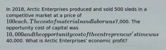 In 2018, Arctic Enterprises produced and sold 500 sleds in a competitive market at a price of 100 each. The cost of materials and labor was7,000. The opportunity cost of capital was 10,000 and the opportunity cost of the entrepreneur's time was40,000. What is Arctic Enterprises' economic profit?