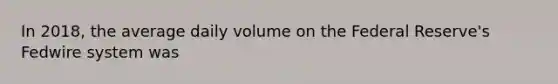 In 2018, the average daily volume on the Federal Reserve's Fedwire system was