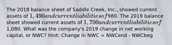 The 2018 balance sheet of Saddle Creek, Inc., showed current assets of 1,490 and current liabilities of980. The 2019 balance sheet showed current assets of 1,700 and current liabilities of1,080. What was the company's 2019 change in net working capital, or NWC? Hint: Change in NWC = NWCend - NWCbeg