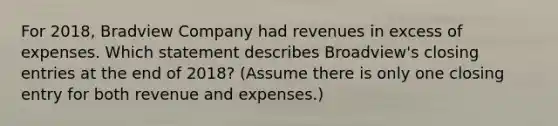 For 2018​, Bradview Company had revenues in excess of expenses. Which statement describes Broadview​'s closing entries at the end of 2018​? (Assume there is only one closing entry for both revenue and​ expenses.)