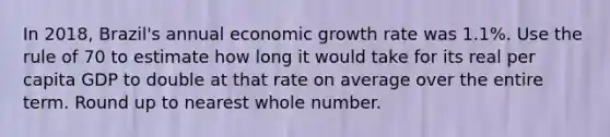 In 2018, Brazil's annual economic growth rate was 1.1%. Use the rule of 70 to estimate how long it would take for its real per capita GDP to double at that rate on average over the entire term. Round up to nearest whole number.