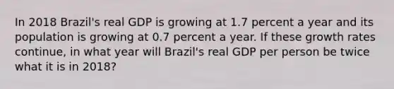 In 2018​ Brazil's real GDP is growing at 1.7 percent a year and its population is growing at 0.7 percent a year. If these growth rates​ continue, in what year will​ Brazil's real GDP per person be twice what it is in​ 2018?