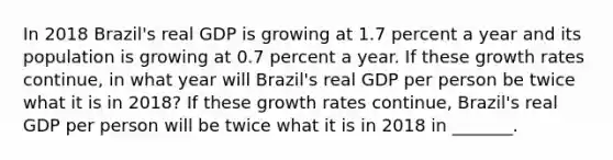 In 2018​ Brazil's real GDP is growing at 1.7 percent a year and its population is growing at 0.7 percent a year. If these growth rates​ continue, in what year will​ Brazil's real GDP per person be twice what it is in​ 2018? If these growth rates​ continue, Brazil's real GDP per person will be twice what it is in 2018 in​ _______.