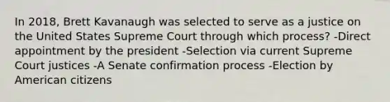 In 2018, Brett Kavanaugh was selected to serve as a justice on the United States Supreme Court through which process? -Direct appointment by the president -Selection via current Supreme Court justices -A Senate confirmation process -Election by American citizens