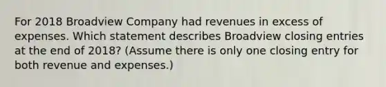 For 2018 Broadview Company had revenues in excess of expenses. Which statement describes Broadview closing entries at the end of 2018? ​(Assume there is only one closing entry for both revenue and​ expenses.)