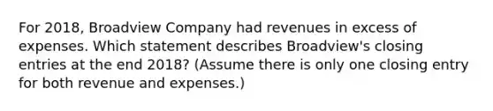 For 2018, Broadview Company had revenues in excess of expenses. Which statement describes Broadview's closing entries at the end 2018? (Assume there is only one closing entry for both revenue and expenses.)