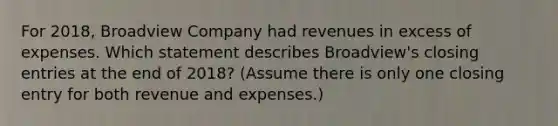 For 2018, Broadview Company had revenues in excess of expenses. Which statement describes Broadview's closing entries at the end of 2018? (Assume there is only one closing entry for both revenue and expenses.)