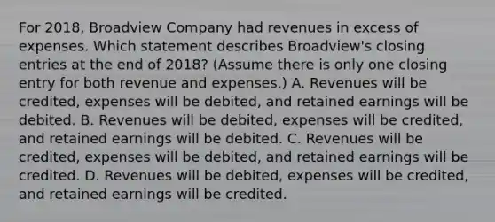 For 2018, Broadview Company had revenues in excess of expenses. Which statement describes Broadview's <a href='https://www.questionai.com/knowledge/kosjhwC4Ps-closing-entries' class='anchor-knowledge'>closing entries</a> at the end of 2018? (Assume there is only one closing entry for both revenue and expenses.) A. Revenues will be credited, expenses will be debited, and retained earnings will be debited. B. Revenues will be debited, expenses will be credited, and retained earnings will be debited. C. Revenues will be credited, expenses will be debited, and retained earnings will be credited. D. Revenues will be debited, expenses will be credited, and retained earnings will be credited.