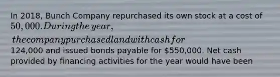 In 2018, Bunch Company repurchased its own stock at a cost of 50,000. During the​ year, the company purchased land with cash for124,000 and issued bonds payable for 550,000. Net cash provided by financing activities for the year would have been