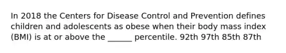 In 2018 the Centers for Disease Control and Prevention defines children and adolescents as obese when their body mass index (BMI) is at or above the ______ percentile. 92th 97th 85th 87th