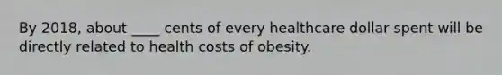 By 2018, about ____ cents of every healthcare dollar spent will be directly related to health costs of obesity.