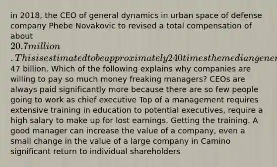 in 2018, the CEO of general dynamics in urban space of defense company Phebe Novakovic to revised a total compensation of about 20.7 million. This is estimated to be approximately 240 times the median general dynamics employees compensation in 2018 general dynamics market value was approximately47 billion. Which of the following explains why companies are willing to pay so much money freaking managers? CEOs are always paid significantly more because there are so few people going to work as chief executive Top of a management requires extensive training in education to potential executives, require a high salary to make up for lost earnings. Getting the training. A good manager can increase the value of a company, even a small change in the value of a large company in Camino significant return to individual shareholders