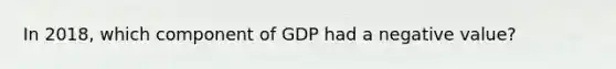 In​ 2018, which component of GDP had a negative​ value?