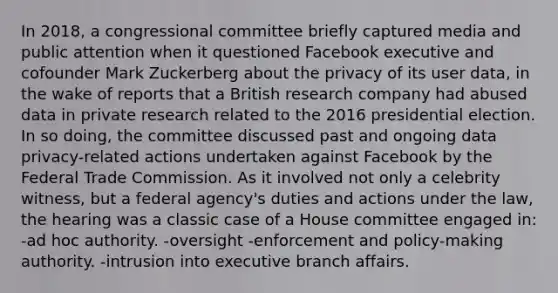 In 2018, a congressional committee briefly captured media and public attention when it questioned Facebook executive and cofounder Mark Zuckerberg about the privacy of its user data, in the wake of reports that a British research company had abused data in private research related to the 2016 presidential election. In so doing, the committee discussed past and ongoing data privacy-related actions undertaken against Facebook by the Federal Trade Commission. As it involved not only a celebrity witness, but a federal agency's duties and actions under the law, the hearing was a classic case of a House committee engaged in: -ad hoc authority. -oversight -enforcement and policy-making authority. -intrusion into executive branch affairs.