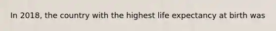 In 2018, the country with the highest life expectancy at birth was