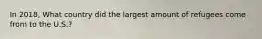 In 2018, What country did the largest amount of refugees come from to the U.S.?
